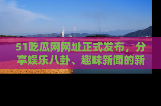 51吃瓜网网址正式发布,分享娱乐八卦、趣味新闻的新平台
