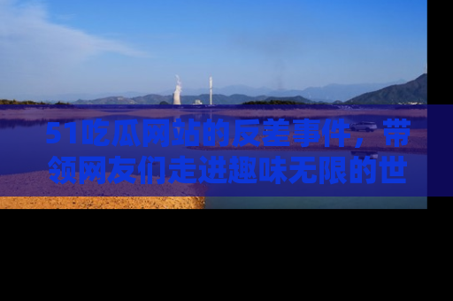 51吃瓜网站的反差事件，带领网友们走进趣味无限的世界