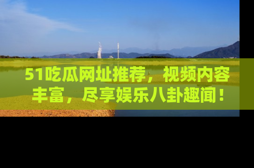 51吃瓜网址推荐,视频内容丰富,尽享娱乐八卦趣闻!