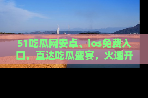 51吃瓜网安卓、ios免费入口，直达吃瓜盛宴，火速开启线上体验！