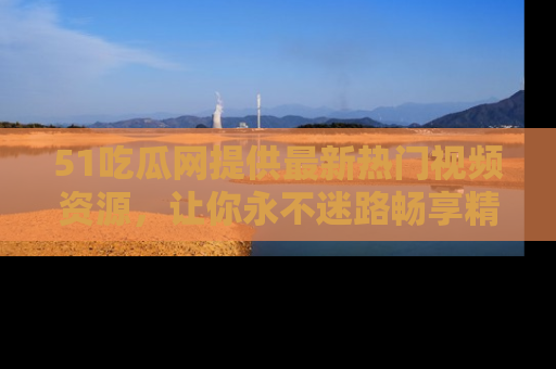 51吃瓜网提供最新热门视频资源,让你永不迷路畅享精彩!