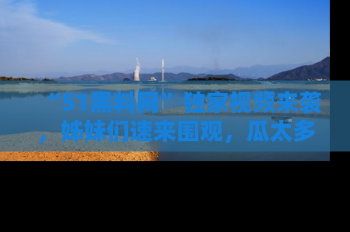 “51黑料网”独家视频来袭，姊妹们速来围观，瓜太多简直停不下来！