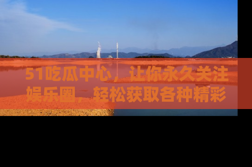 51吃瓜中心,让你永久关注娱乐圈,轻松获取各种精彩的吃瓜信息!
