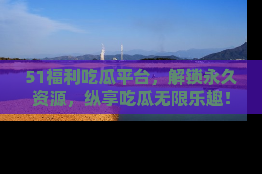 51福利吃瓜平台,解锁永久资源,纵享吃瓜无限乐趣!