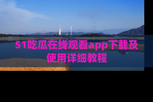 51吃瓜在线观看app下载及使用详细教程