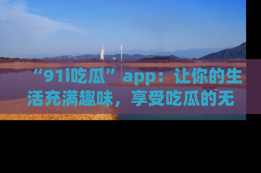 “91i吃瓜”app：让你的生活充满趣味，享受吃瓜的无限乐趣！