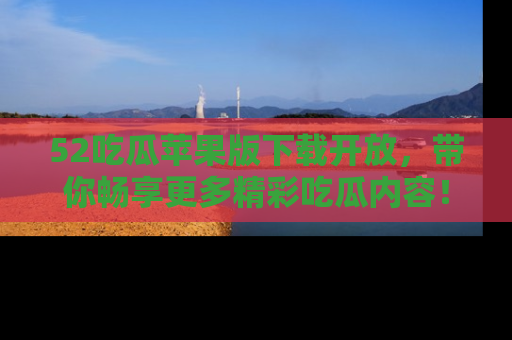 52吃瓜苹果版下载开放,带你畅享更多精彩吃瓜内容!