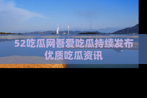 52吃瓜网吾爱吃瓜持续发布优质吃瓜资讯