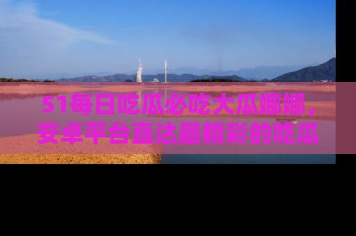 51每日吃瓜必吃大瓜娜娜,安卓平台直达最精彩的吃瓜内容。