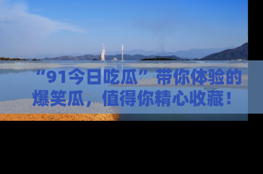 “91今日吃瓜”带你体验的爆笑瓜，值得你精心收藏！
