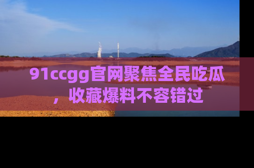 91ccgg官网聚焦全民吃瓜,收藏爆料不容错过