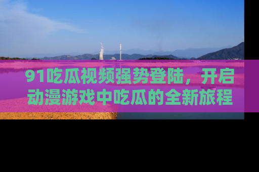 91吃瓜视频强势登陆，开启动漫游戏中吃瓜的全新旅程！