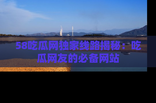 58吃瓜网独家线路揭秘：吃瓜网友的必备网站