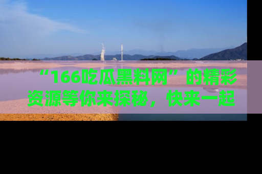 “166吃瓜黑料网”的精彩资源等你来探秘，快来一起吃瓜吧！