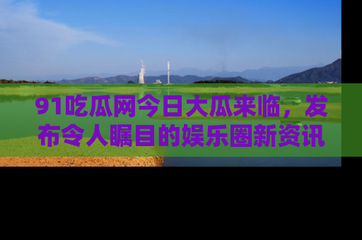 91吃瓜网今日大瓜来临，发布令人瞩目的娱乐圈新资讯！