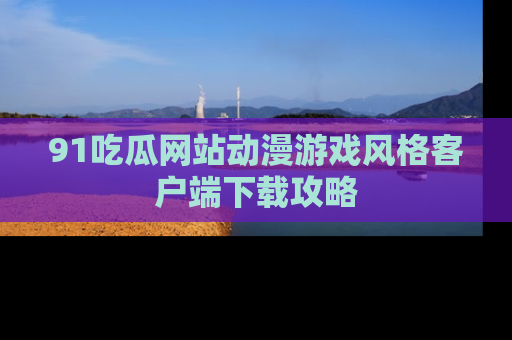 91吃瓜网站动漫游戏风格客户端下载攻略