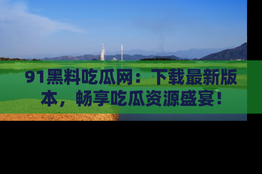 91黑料吃瓜网：下载最新版本，畅享吃瓜资源盛宴！
