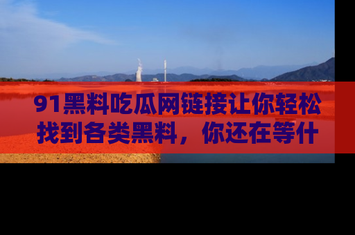 91黑料吃瓜网链接让你轻松找到各类黑料，你还在等什么呢？