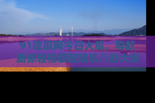 91吃瓜网今日大瓜，导航助你轻松获取娱乐八卦大资讯