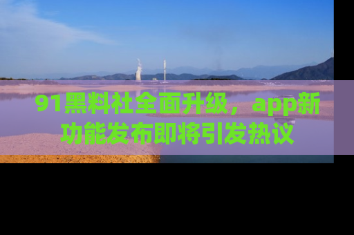 91黑料社全面升级，app新功能发布即将引发热议