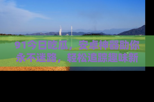 91今日吃瓜,安卓神器助你永不迷路,轻松追踪趣味新闻!