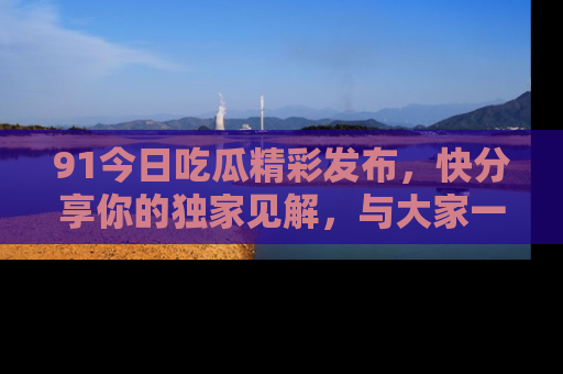 91今日吃瓜精彩发布,快分享你的独家见解,与大家一起讨论吧!
