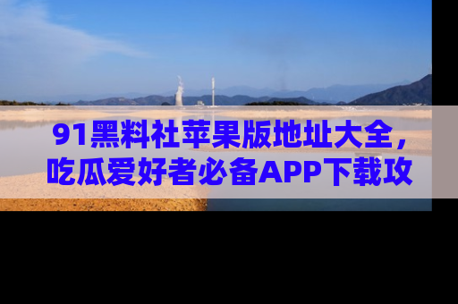 91黑料社苹果版地址大全，吃瓜爱好者必备APP下载攻略