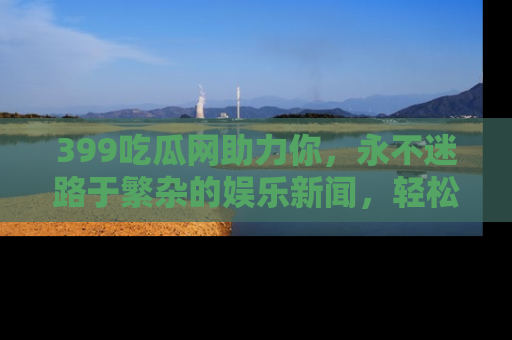 399吃瓜网助力你,永不迷路于繁杂的娱乐新闻,轻松追踪热点!