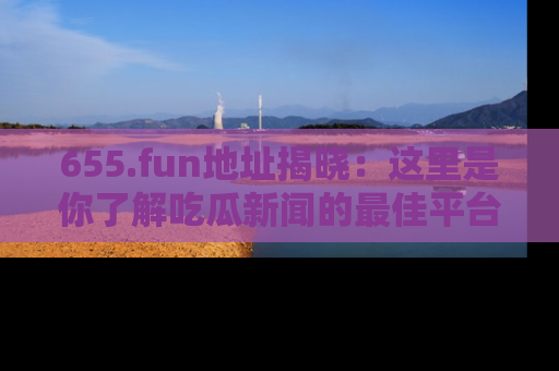 655.fun地址揭晓：这里是你了解吃瓜新闻的最佳平台，快来探索吧！