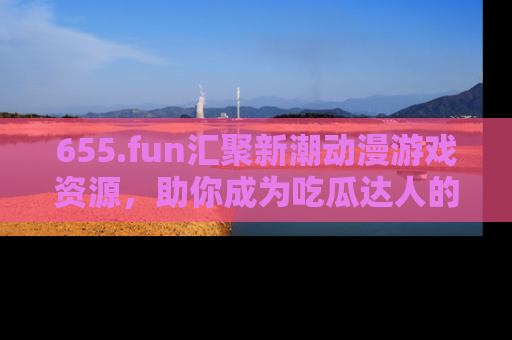 655.fun汇聚新潮动漫游戏资源，助你成为吃瓜达人的必备平台！