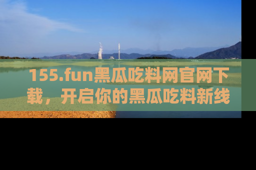 155.fun黑瓜吃料网官网下载,开启你的黑瓜吃料新线路,轻松找到入口!