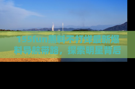 155fun黑料不打烊最新爆料导航带路，探索明星背后的秘密