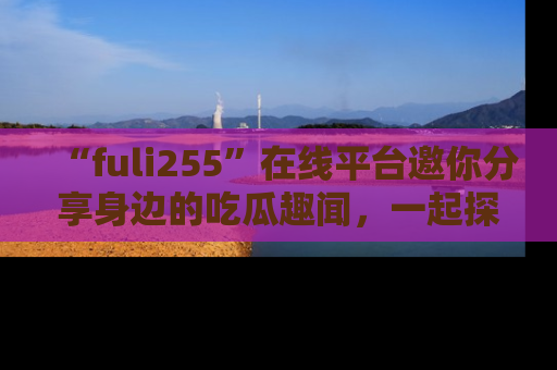 “fuli255”在线平台邀你分享身边的吃瓜趣闻，一起探索生活的小秘密！
