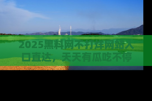 2025黑料网不打烊网站入口直达,天天有瓜吃不停