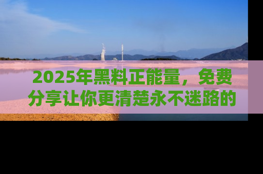 2025年黑料正能量，免费分享让你更清楚永不迷路的真相！
