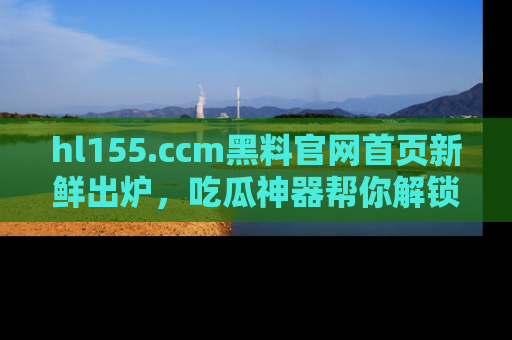 hl155.ccm黑料官网首页新鲜出炉，吃瓜神器帮你解锁那些鲜为人知的内幕！