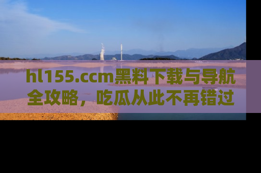 hl155.ccm黑料下载与导航全攻略,吃瓜从此不再错过任何热点