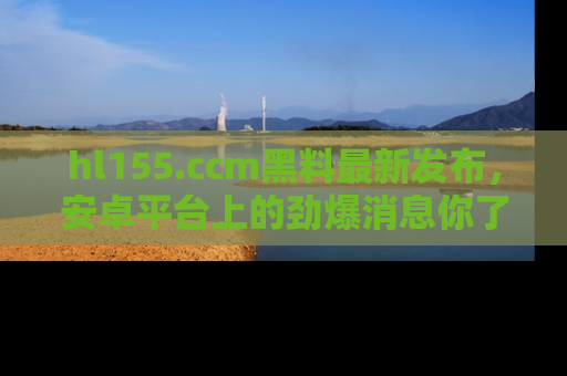 hl155.ccm黑料最新发布,安卓平台上的劲爆消息你了解了吗?