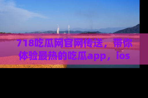 718吃瓜网官网传送,带你体验最热的吃瓜app,ios用户必备哦!