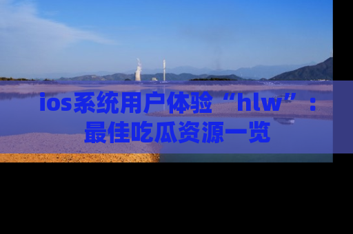 ios系统用户体验“hlw”:最佳吃瓜资源一览