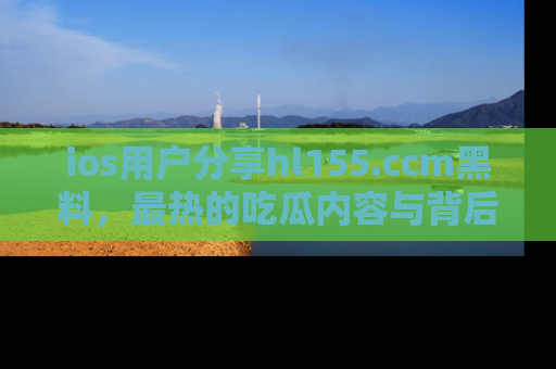 ios用户分享hl155.ccm黑料,最热的吃瓜内容与背后的真实事件!
