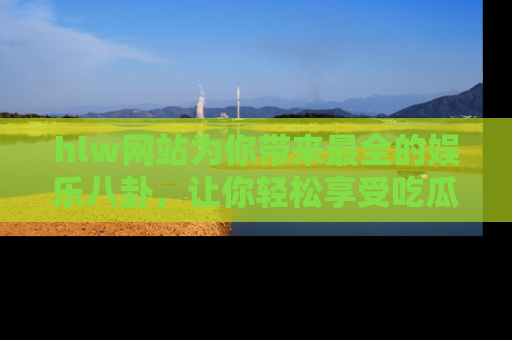 hlw网站为你带来最全的娱乐八卦,让你轻松享受吃瓜时光