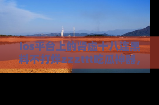 ios平台上的肾虚十八连黑料不打烊zzzttt吃瓜神器,你绝对不能错过
