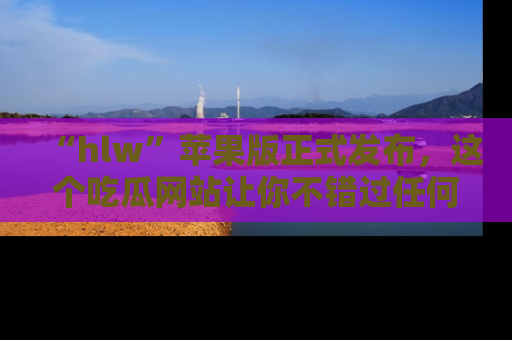 “hlw”苹果版正式发布，这个吃瓜网站让你不错过任何热议话题！