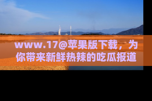 www.17@苹果版下载，为你带来新鲜热辣的吃瓜报道，尽情享受！