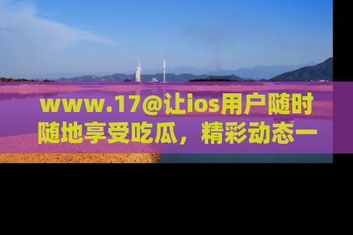 www.17@让ios用户随时随地享受吃瓜,精彩动态一手掌握