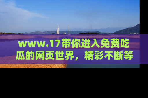 www.17带你进入免费吃瓜的网页世界,精彩不断等着你!