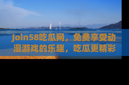 Join58吃瓜网,免费享受动漫游戏的乐趣,吃瓜更精彩!