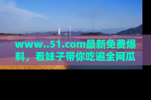 www..51.com最新免费爆料,看妹子带你吃遍全网瓜!