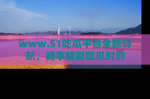 www.51吃瓜平台全新导航，畅享精彩吃瓜时刻